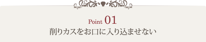 Point1 削りカスをお口に入り込ませない