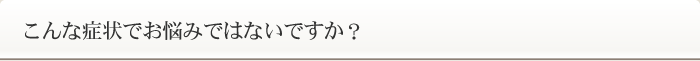 こんな症状でお悩みではないですか？