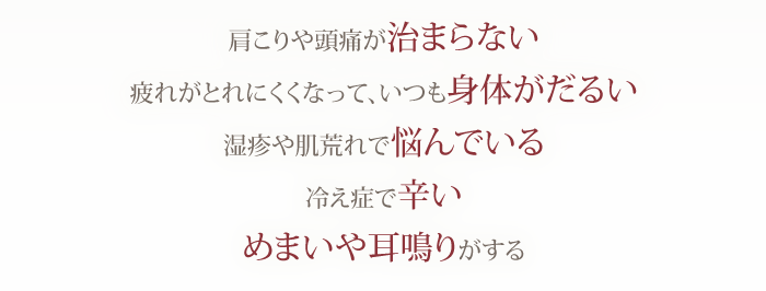 「肩こりや頭痛が治まらない」「疲れがとれにくくなって、いつも身体がだるい」「湿疹や肌荒れで悩んでいる」「冷え症で辛い」「めまいや耳鳴りがする」