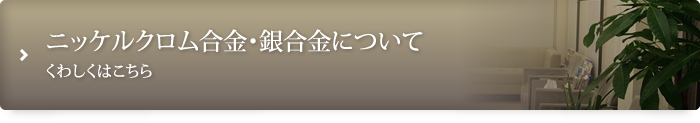 ニッケルクロム合金・銀合金についてくわしくはこちら