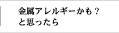 金属アレルギーかも？と思ったら