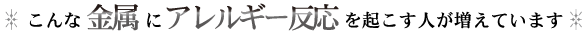 こんな金属にアレルギー反応を起こす人が増えています